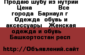 Продаю шубу из нутрии › Цена ­ 10 000 - Все города, Барнаул г. Одежда, обувь и аксессуары » Женская одежда и обувь   . Башкортостан респ.